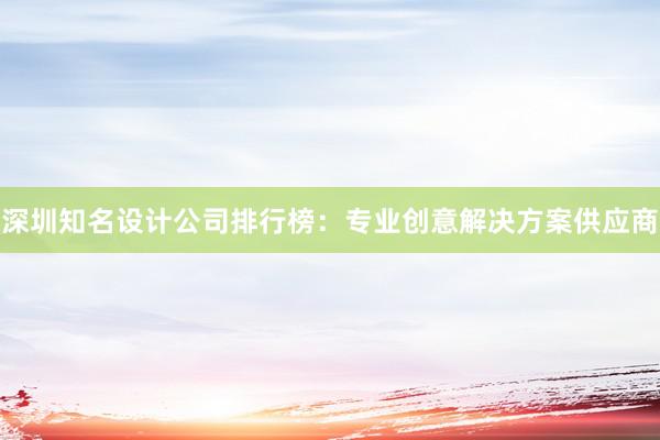 深圳知名设计公司排行榜：专业创意解决方案供应商